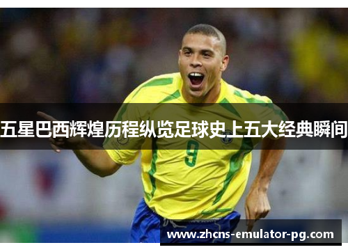五星巴西辉煌历程纵览足球史上五大经典瞬间