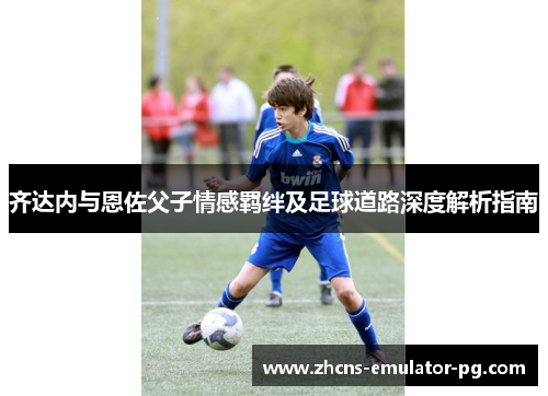 齐达内与恩佐父子情感羁绊及足球道路深度解析指南