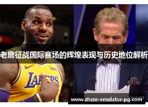 老詹征战国际赛场的辉煌表现与历史地位解析