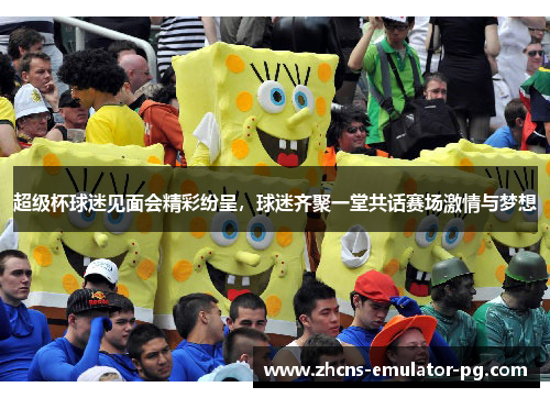 超级杯球迷见面会精彩纷呈，球迷齐聚一堂共话赛场激情与梦想