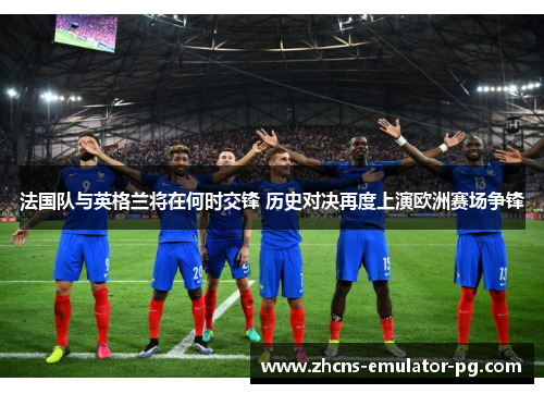 法国队与英格兰将在何时交锋 历史对决再度上演欧洲赛场争锋