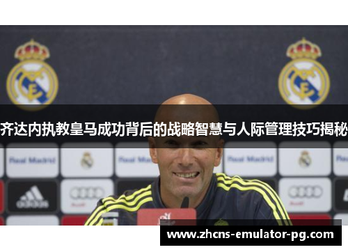 齐达内执教皇马成功背后的战略智慧与人际管理技巧揭秘