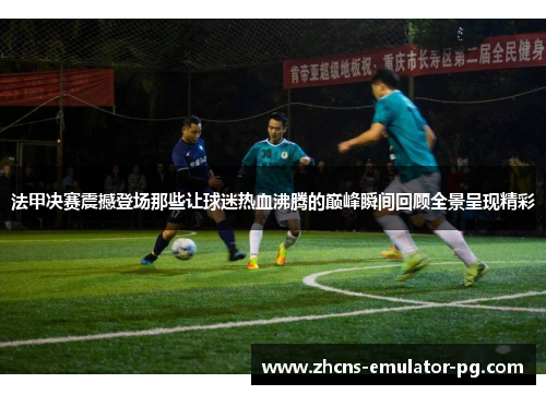 法甲决赛震撼登场那些让球迷热血沸腾的巅峰瞬间回顾全景呈现精彩