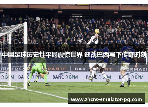 中国足球历史性平局震惊世界 迎战巴西写下传奇时刻